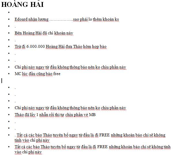 
	&quot;Có những thứ chỉ có ếch mới tưởng tượng ra được. - Số tiền chi cho đạo diễn, hôm đó anh thanh toán 1/2, còn 1/2 anh nhờ tôi chi. Đó là cuộc nói chuyện điện thoại, lúc này anh đang làm một show từ thiện. - MC được giảm chi phí gần như tối thiểu, đến một khoản chi bồi dưỡng xăng xe, đi lại. Và đây là câu anh trả lời. FREE.- 2 chiếc nhẫn của nhà tài trợ, chi phí 4 lần vé máy bay + nhờ quan hệ để anh ăn ở ngoài này được quy đổi bằng 1 chiếc nhẫn. - Họp báo được quy định trên điều khoản của các đối tác tài trợ, tôi đã phải cùng kết hợp với dự án 5, anh tính vào dự án 4. Chi phí quan hệ báo chí để đi các bài viết giá tối thiểu tôi chi, anh quy hết là miễn phí.Khi tôi từ chối hợp tác dự án thứ 5, anh nói tôi chỉ lo cho những ekip của tôi. Tôi lại làm tiếp.Trong dự án 4, ekip tôi kéo về, tôi nói phần chi phí phụ trội, tôi chi. Và anh căn cứ trên câu nói này để tính sự phụ trội của 2 dự án và quy sang cho việc tôi phải chịu trách nhiệm&quot;, cô tiếp tục chia sẻ về những khoản phí mình phải bỏ ra cho các công việc của Hoàng Hải.