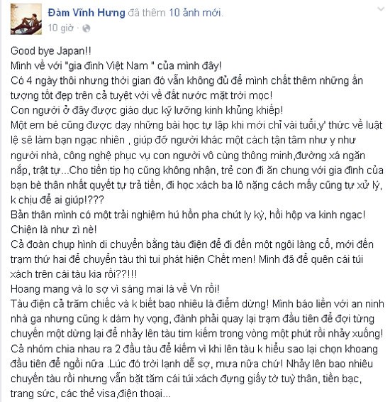 Cách đây ít giờ, trên trang cá nhân của mình Đàm Vĩnh Hưng chia sẻ cảm xúc hoang mang khi bị mất đồ ở Nhật. Do sơ ý anh đã để quên túi xách trên tàu, trong túi lại có nhiều đồ quan trọng như giấy tờ tùy thân, tiền bạc, trang sức, các thẻ visa, điện thoại... Anh cảm thấy lo sợ vì ngày mai về Việt Nam mà bị mất giấy tờ.