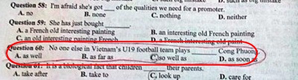 
Theo nhiều cư dân mạng, đây là đề thi thử môn Tiếng Anh do Sở Giáo dục, Đào tạo tỉnh Bắc Ninh ra và được áp dụng cho các trường THPT trong tỉnh.Với yêu cầu trắc nghiệm chọn câu trả lời đúng điền vào chỗ trống: No one else Vietnam U19 Football Team Plays... Cong Phuong. A. As well, B. as far as, C. so well as, D. as soon as. Đáp án đúng của câu hỏi này là đáp án C. so well as. Khi dịch ra câu đúng là: Không có cầu thủ nào của tuyển U.19 Việt Nam đá bóng giỏi bằng Công Phượng .
