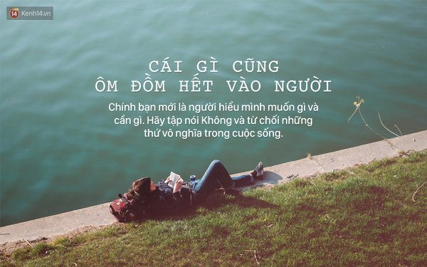 Cuộc sống thường xuyên phải nhận những ý kiến đóng góp, dù tốt hay xấu nhưng bạn đừng vơ hết vào mình. Có những ý kiến dựa trên kinh nghiệm và góc nhìn của người khác, không phải của bạn. Chính bạn mới là người hiểu mình muốn gì và cần gì cơ mà. Đừng để lời nói của người khác tác động quá nhiều đến bản thân.