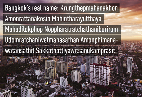 
Ít ai biết tên chính thức của thủ đô Bangkok rất dài: Krung Thep Maha Nakhon Amon Rattanakosin Mahinthara Ayutthaya Mahadilok Phop Noppharat Ratchathani Burirom Udom Ratchaniwet Mahasathan Amon Phiman Awatan Sathit Sakkathattiya Witsanu Kamprasit . Có nghĩa là: Thành phố của các thánh thần, thành phố vĩ đại của những vị thần bất tử, thành phố châu báu tráng lệ của thần Indra, chiếc ngai vàng của đức vua Ayutthaya, thành phố của đền đài tráng lệ, thành phố của cung điện và lãnh địa hoành tráng nhất của Hoàng gia, ngôi nhà của thần Vishnu và tất cả các vị thần.
