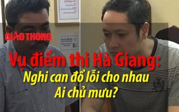 Vụ điểm thi Hà Giang: Nghi can đổ lỗi cho nhau, ai chủ mưu?