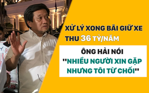 Xử lý xong bãi giữ xe thu 36 tỷ/năm, ông Hải nói "nhiều người xin gặp nhưng tôi từ chối"