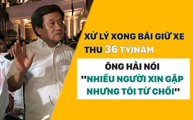 Xử lý xong bãi giữ xe thu 36 tỷ/năm, ông Hải nói "nhiều người xin gặp nhưng tôi từ chối"